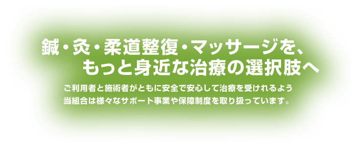 鍼・灸・柔道整復・マッサージを、もっと身近な治療の選択肢へ。ご利用者と施術者がともに安全で安心して治療をうけられるよう当組合は様々なサポートや保障制度を取り扱っています。